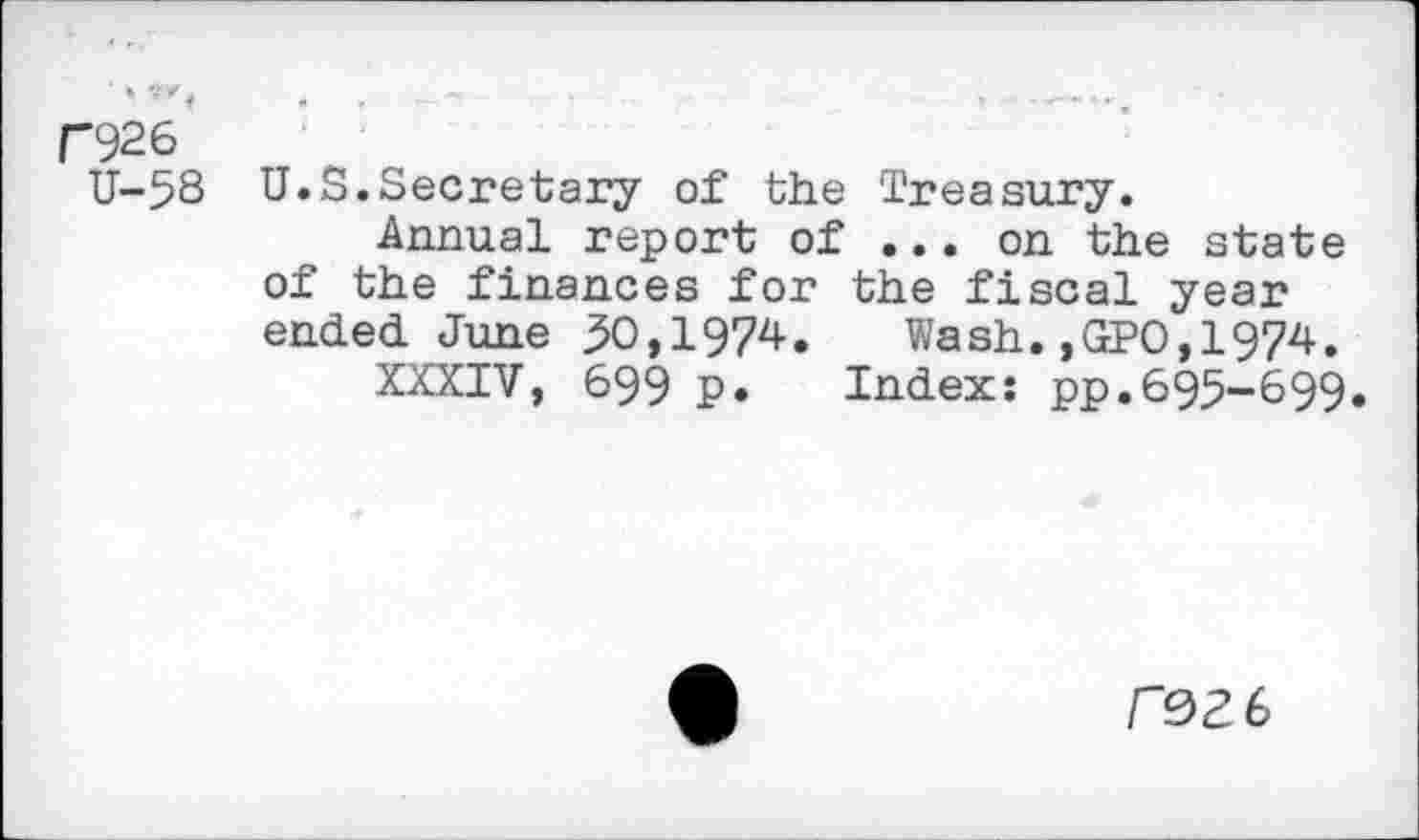 ﻿* ’’ f 4	- « »■
C926
U-58 U.S.Secretary of the Treasury.
Annual report of ... on the state of the finances for the fiscal year ended. June 50,1974. Wash. ,GPO, 1974.
XXXIV, 699 p. Index: pp.695-699.
